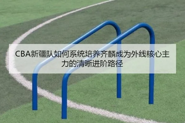 CBA新疆队如何系统培养齐麟成为外线核心主力的清晰进阶路径