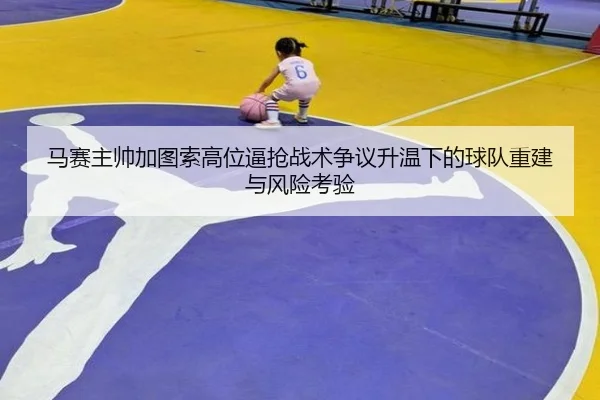 马赛主帅加图索高位逼抢战术争议升温下的球队重建与风险考验