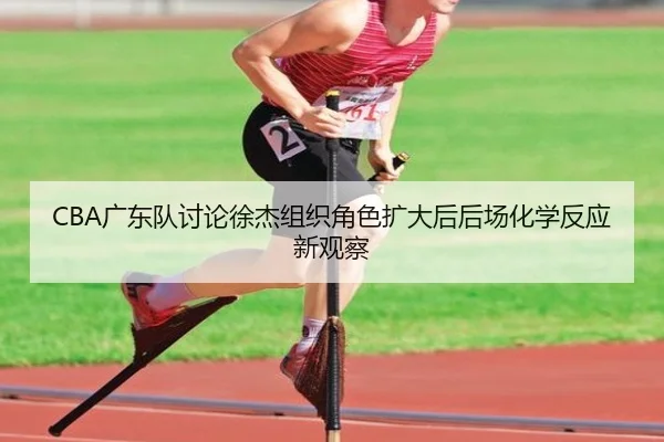 CBA广东队讨论徐杰组织角色扩大后后场化学反应新观察