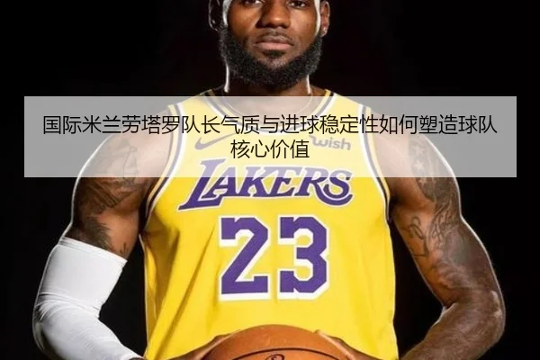 国际米兰劳塔罗队长气质与进球稳定性如何塑造球队核心价值
