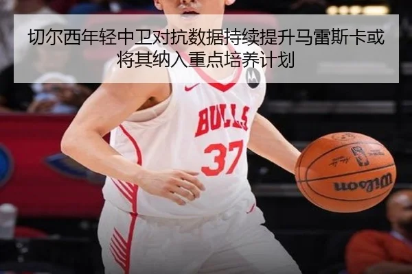 切尔西年轻中卫对抗数据持续提升马雷斯卡或将其纳入重点培养计划